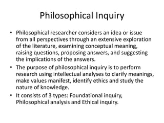 Philosophical Inquiry
• Philosophical researcher considers an idea or issue
from all perspectives through an extensive exploration
of the literature, examining conceptual meaning,
raising questions, proposing answers, and suggesting
the implications of the answers.
• The purpose of philosophical inquiry is to perform
research using intellectual analyses to clarify meanings,
make values manifest, identify ethics and study the
nature of knowledge.
• It consists of 3 types: Foundational inquiry,
Philosophical analysis and Ethical inquiry.
 