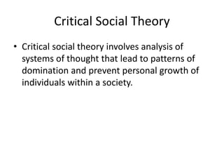 Critical Social Theory
• Critical social theory involves analysis of
systems of thought that lead to patterns of
domination and prevent personal growth of
individuals within a society.
 