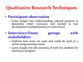 Qualitative Research Techniques
• Participant observation
– Gains insight into understanding cultural patterns to
determine what’s necessary and needed in tool
development (complementary to interviews)
• Interviews/Focus groups with
stakeholders
– Explores how tools are used and could be used in a
novice programming course
– Gains insight into the meaning of tools for students for
learning to program
 