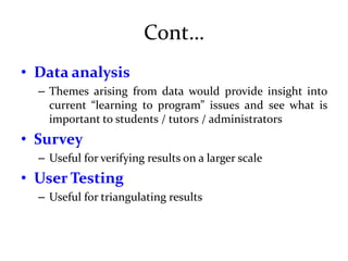 Cont…
• Data analysis
– Themes arising from data would provide insight into
current “learning to program” issues and see what is
important to students / tutors / administrators
• Survey
– Useful for verifying results on a larger scale
• User Testing
– Useful for triangulating results
 
