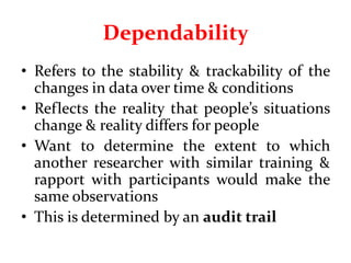 Dependability
• Refers to the stability & trackability of the
changes in data over time & conditions
• Reflects the reality that people’s situations
change & reality differs for people
• Want to determine the extent to which
another researcher with similar training &
rapport with participants would make the
same observations
• This is determined by an audit trail
 