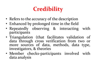 Credibility
• Refers to the accuracy of the description
• Enhanced by prolonged time in the field
• Repeatedly observing & interacting with
participants
• Triangulation (that facilitates validation of
data through cross verification from two or
more sources of data, methods, data type,
investigators, & theories
• Member checks-participants involved with
data analysis
 