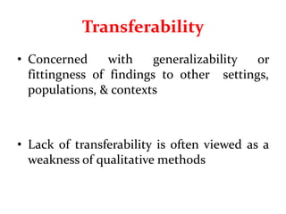 Transferability
• Concerned with generalizability or
fittingness of findings to other settings,
populations, & contexts
• Lack of transferability is often viewed as a
weakness of qualitative methods
 