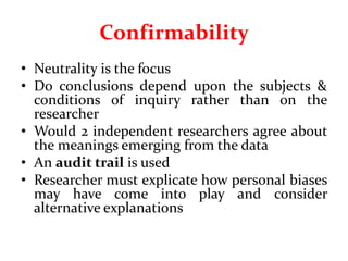 Confirmability
• Neutrality is the focus
• Do conclusions depend upon the subjects &
conditions of inquiry rather than on the
researcher
• Would 2 independent researchers agree about
the meanings emerging from the data
• An audit trail is used
• Researcher must explicate how personal biases
may have come into play and consider
alternative explanations
 