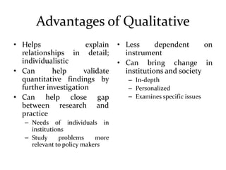 Advantages of Qualitative
• Helps explain
relationships in detail;
individualistic
• Can help validate
quantitative findings by
further investigation
• Can help close gap
between research and
practice
– Needs of individuals in
institutions
– Study problems more
relevant to policy makers
• Less dependent on
instrument
• Can bring change in
institutions and society
– In-depth
– Personalized
– Examines specific issues
 