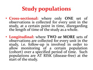 Study populations
• Cross-sectional: where only ONE set of
observations is collected for every unit in the
study, at a certain point in time, disregarding
the length of time of the study as a whole.
• Longitudinal: where TWO or MORE sets of
observations are collected for every unit in the
study, i.e. follow-up is involved in order to
allow monitoring of a certain population
(cohort) over a specified period of time. Such
populations are AT RISK (disease-free) at the
start of the study.
 