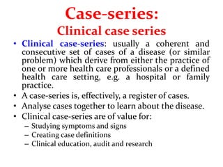 Case-series:
Clinical case series
• Clinical case-series: usually a coherent and
consecutive set of cases of a disease (or similar
problem) which derive from either the practice of
one or more health care professionals or a defined
health care setting, e.g. a hospital or family
practice.
• A case-series is, effectively, a register of cases.
• Analyse cases together to learn about the disease.
• Clinical case-series are of value for:
– Studying symptoms and signs
– Creating case definitions
– Clinical education, audit and research
 