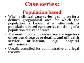 Case series:
Population based
• When a clinical case-series is complete for a
defined geographical area for which the
population is known, it is, effectively, a
population based case-series consisting of a
population register of cases.
• The most important case-series are registers
of serious diseases or deaths, and of health
service utilisation, e.g. hospital
admissions.
• Usually compiled for administrative and legal
reasons.
 
