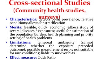 Cross-sectional Studies
(Community health studies,
surveys)
• Characteristics: detects point prevalence; relative
conditions; allows for stratification
• Merits: feasible; quick; economic; allows study of
several diseases / exposures; useful for estimation of
the population burden, health planning and priority
setting of health problems
• Limitations: temporal ambiguity (cannot
determine whether the exposure preceded
outcome); possible measurement error; not suitable
for rare conditions; liable to survivor bias
• Effect measure: Odds Ratio
 