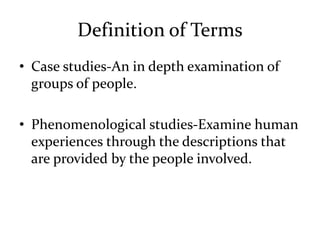 Definition of Terms
• Case studies-An in depth examination of
groups of people.
• Phenomenological studies-Examine human
experiences through the descriptions that
are provided by the people involved.
 