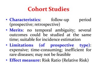 Cohort Studies
• Characteristics: follow-up period
(prospective; retrospective)
• Merits: no temporal ambiguity; several
outcomes could be studied at the same
time; suitable for incidence estimation
• Limitations (of prospective type):
expensive; time-consuming; inefficient for
rare diseases; may not be feasible
• Effect measure: Risk Ratio (Relative Risk)
 