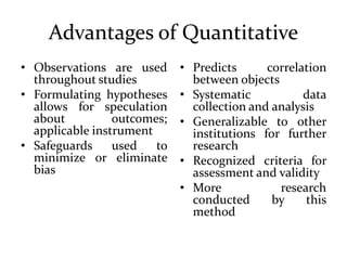 Advantages of Quantitative
• Observations are used
throughout studies
• Formulating hypotheses
allows for speculation
about outcomes;
applicable instrument
• Safeguards used to
minimize or eliminate
bias
• Predicts correlation
between objects
• Systematic data
collection and analysis
• Generalizable to other
institutions for further
research
• Recognized criteria for
assessment and validity
• More research
conducted by this
method
 