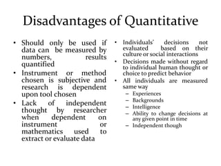 Disadvantages of Quantitative
• Should only be used if
data can be measured by
numbers, results
quantified
• Instrument or method
chosen is subjective and
research is dependent
upon tool chosen
• Lack of independent
thought by researcher
when dependent on
instrument or
mathematics used to
extract or evaluate data
• Individuals’ decisions not
evaluated based on their
culture or social interactions
• Decisions made without regard
to individual human thought or
choice to predict behavior
• All individuals are measured
same way
– Experiences
– Backgrounds
– Intelligence
– Ability to change decisions at
any given point in time
– Independent though
 