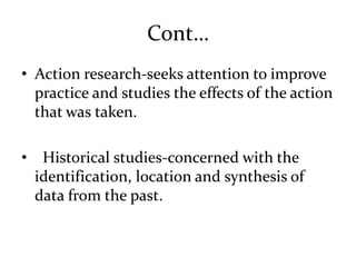 Cont…
• Action research-seeks attention to improve
practice and studies the effects of the action
that was taken.
• Historical studies-concerned with the
identification, location and synthesis of
data from the past.
 