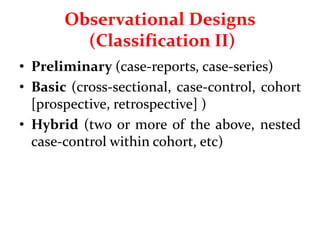 Observational Designs
(Classification II)
• Preliminary (case-reports, case-series)
• Basic (cross-sectional, case-control, cohort
[prospective, retrospective] )
• Hybrid (two or more of the above, nested
case-control within cohort, etc)
 