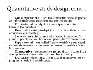 Quantitative study design cont…
• Quasi experiment – used to estimate the causal impact of
an intervention using treatment and control groups
• Correlational – study of relationship or connection
between two variables
• Descriptive – study to depict participants in their natural
occurrence or accurately
• Survey – research that gets information from a specific
group of people and can be done on phone, face to face or email
• Experimental - controlled factor or variable is subjected
to a certain treatment or intervention to compare with a factor
kept constant
• Comparative - compares two groups of participants in an
attempt to draw a conclusion on the subject of study
• Evaluative – determines the impact of an intervention or
program mostly in a social context
 