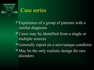 Case series
Experience of a group of patients with a
similar diagnosis
Cases may be identified from a single or
multiple sources
Generally report on a new/unique condition
May be the only realistic design for rare
disorders
 