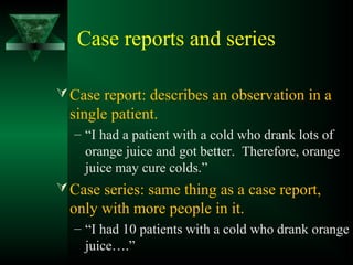 Case reports and series
Case report: describes an observation in a
single patient.
– “I had a patient with a cold who drank lots of
orange juice and got better. Therefore, orange
juice may cure colds.”
Case series: same thing as a case report,
only with more people in it.
– “I had 10 patients with a cold who drank orange
juice….”
 