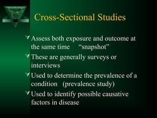 Cross-Sectional Studies
Assess both exposure and outcome at
the same time “snapshot”
These are generally surveys or
interviews
Used to determine the prevalence of a
condition (prevalence study)
Used to identify possible causative
factors in disease
 