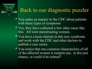 Back to our diagnostic puzzler
 You make an inquiry to the CDC about patients
with these types of symptoms
 Yes, they have collected a few other cases like
this. All were menstruating women.
 You have a keen interest in this new syndrome
and work with the CDC and other doctors to
publish a case series.
 You notice that one common characteristic of all
of the affected women is tampon use. Is this just
chance, or could it be related?
 