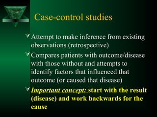 Case-control studies
Attempt to make inference from existing
observations (retrospective)
Compares patients with outcome/disease
with those without and attempts to
identify factors that influenced that
outcome (or caused that disease)
Important concept: start with the result
(disease) and work backwards for the
cause
 