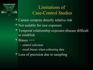 Limitations of
Case-Control Studies
 Cannot compute directly relative risk
 Not suitable for rare exposure
 Temporal relationship exposure-disease difficult
to establish
 Biases +++
– control selection
– recall biases when collecting data
 Loss of precision due to sampling
 