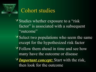 Cohort studies
Studies whether exposure to a “risk
factor” is associated with a subsequent
“outcome”
Select two populations who seem the same
except for the hypothesized risk factor
Follow them ahead in time and see how
many have the outcome or disease
Important concept: Start with the risk,
then look for the outcome
 