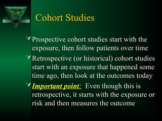 Cohort Studies
Prospective cohort studies start with the
exposure, then follow patients over time
Retrospective (or historical) cohort studies
start with an exposure that happened some
time ago, then look at the outcomes today
Important point: Even though this is
retrospective, it starts with the exposure or
risk and then measures the outcome
 