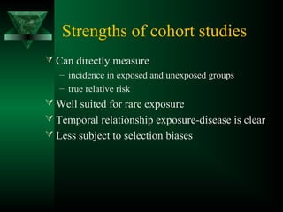 Strengths of cohort studies
 Can directly measure
– incidence in exposed and unexposed groups
– true relative risk
 Well suited for rare exposure
 Temporal relationship exposure-disease is clear
 Less subject to selection biases
 