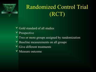Randomized Control Trial
(RCT)
 Gold standard of all studies
 Prospective
 Two or more groups assigned by randomization
 Baseline measurements on all groups
 Give different treatments
 Measure outcome
 
