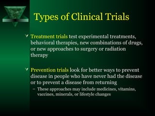 Types of Clinical Trials
 Treatment trials test experimental treatments,
behavioral therapies, new combinations of drugs,
or new approaches to surgery or radiation
therapy
 Prevention trials look for better ways to prevent
disease in people who have never had the disease
or to prevent a disease from returning
– These approaches may include medicines, vitamins,
vaccines, minerals, or lifestyle changes
 