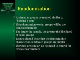 Randomization
 Assigned to groups by method similar to
“flipping a coin”
 If randomization works, groups will be the
same/comparable
 The larger the sample, the greater the likelihood
of equal groups
 Results should show that the demographic
characteristics between groups are similar
 If groups are similar, do not need to control for
extraneous variables
 