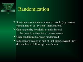 Randomization
 Sometimes we cannot randomize people (e.g., cross-
contamination or “system” interventions)
 Can randomize hospitals, or units instead
– For example, testing clinical reminder systems
 Once randomized, always randomized
 Subjects are treated as part of that group, even if they
die, are lost to follow up, or withdraw
 