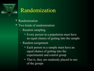 Randomization
 Randomization
 Two kinds of randomization:
– Random sampling
• Every person in a population must have
an equal chance of getting into the sample
– Random assignment
• Each person in a sample must have an
equal chance of getting into the
experimental and control group
• That is, they are randomly placed in one
of the groups
 