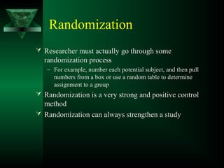 Randomization
 Researcher must actually go through some
randomization process
– For example, number each potential subject, and then pull
numbers from a box or use a random table to determine
assignment to a group
 Randomization is a very strong and positive control
method
 Randomization can always strengthen a study
 