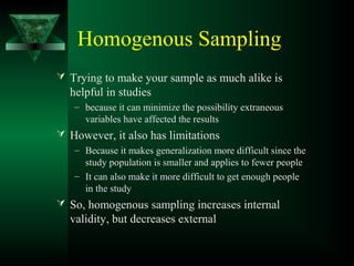 Homogenous Sampling
 Trying to make your sample as much alike is
helpful in studies
– because it can minimize the possibility extraneous
variables have affected the results
 However, it also has limitations
– Because it makes generalization more difficult since the
study population is smaller and applies to fewer people
– It can also make it more difficult to get enough people
in the study
 So, homogenous sampling increases internal
validity, but decreases external
 