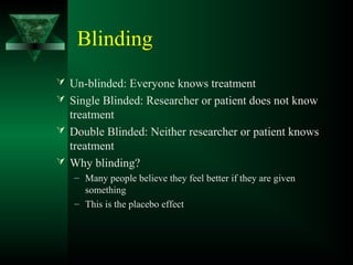 Blinding
 Un-blinded: Everyone knows treatment
 Single Blinded: Researcher or patient does not know
treatment
 Double Blinded: Neither researcher or patient knows
treatment
 Why blinding?
– Many people believe they feel better if they are given
something
– This is the placebo effect
 