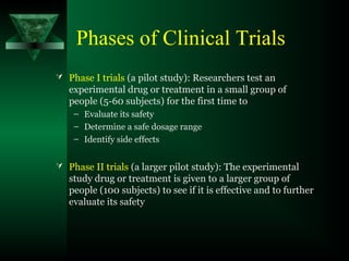 Phases of Clinical Trials
 Phase I trials (a pilot study): Researchers test an
experimental drug or treatment in a small group of
people (5-60 subjects) for the first time to
– Evaluate its safety
– Determine a safe dosage range
– Identify side effects
 Phase II trials (a larger pilot study): The experimental
study drug or treatment is given to a larger group of
people (100 subjects) to see if it is effective and to further
evaluate its safety
 