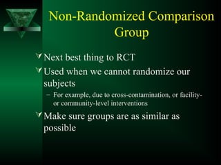 Non-Randomized Comparison
Group
Next best thing to RCT
Used when we cannot randomize our
subjects
– For example, due to cross-contamination, or facility-
or community-level interventions
Make sure groups are as similar as
possible
 
