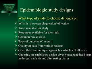 Epidemiologic study designs
What type of study to choose depends on:
 What is the research question/ objective
 Time available for study
 Resources available for the study
 Common/rare disease
 Type of outcome of interest
 Quality of data from various sources
 Often there are multiple approaches which will all work
 Choosing an established design gives you a huge head start
in design, analysis and eliminating biases
 
