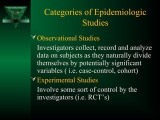 Categories of Epidemiologic
Studies
Observational Studies
Investigators collect, record and analyze
data on subjects as they naturally divide
themselves by potentially significant
variables ( i.e. case-control, cohort)
Experimental Studies
Involve some sort of control by the
investigators (i.e. RCT’s)
 