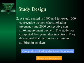 Study Design
2. A study started in 1990 and followed 1000
consecutive women who smoked in
pregnancy and 2000 consecutive non
smoking pregnant women. The study was
completed five years after inception. They
determined that there is an increase in
stillbirth in smokers.
Groups determined by risk factors ie smokers
Retrospective Cohort
 