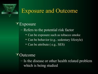 Exposure and Outcome
Exposure
– Refers to the potential risk factor
• Can be exposure such as tobacco smoke
• Can be behavior (e.g.. sedentary lifestyle)
• Can be attribute ( e.g.. SES)
Outcome
– Is the disease or other health related problem
which is being studied
 