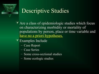 Descriptive Studies
 Are a class of epidemiologic studies which focus
on characterizing morbidity or mortality of
populations by person, place or time variable and
have no a priori hypotheses.
 Examples Include
– Case Report
– Case Series
– Some cross-sectional studies
– Some ecologic studies
 
