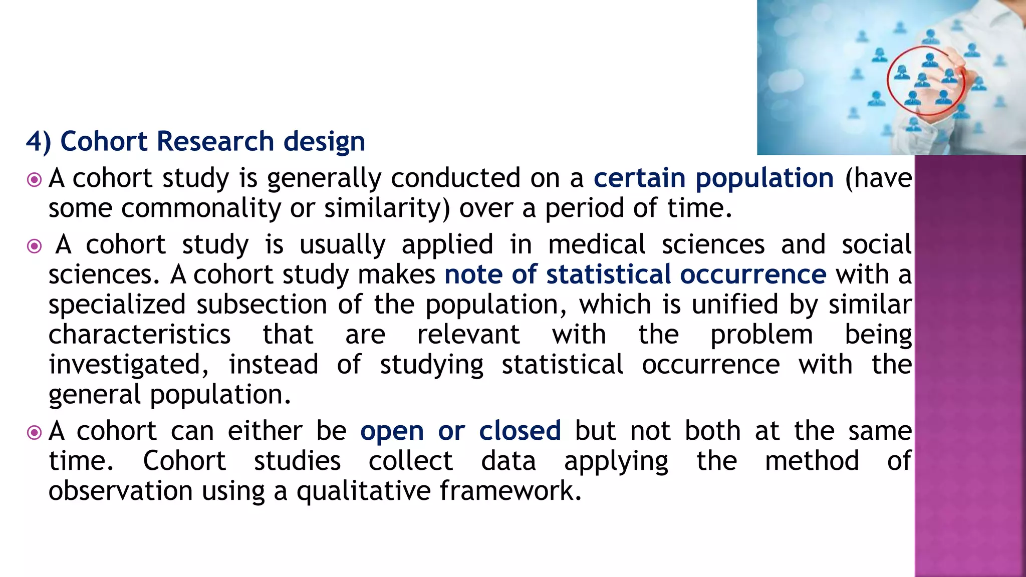 4) Cohort Research design
 A cohort study is generally conducted on a certain population (have
some commonality or similarity) over a period of time.
 A cohort study is usually applied in medical sciences and social
sciences. A cohort study makes note of statistical occurrence with a
specialized subsection of the population, which is unified by similar
characteristics that are relevant with the problem being
investigated, instead of studying statistical occurrence with the
general population.
 A cohort can either be open or closed but not both at the same
time. Cohort studies collect data applying the method of
observation using a qualitative framework.
 