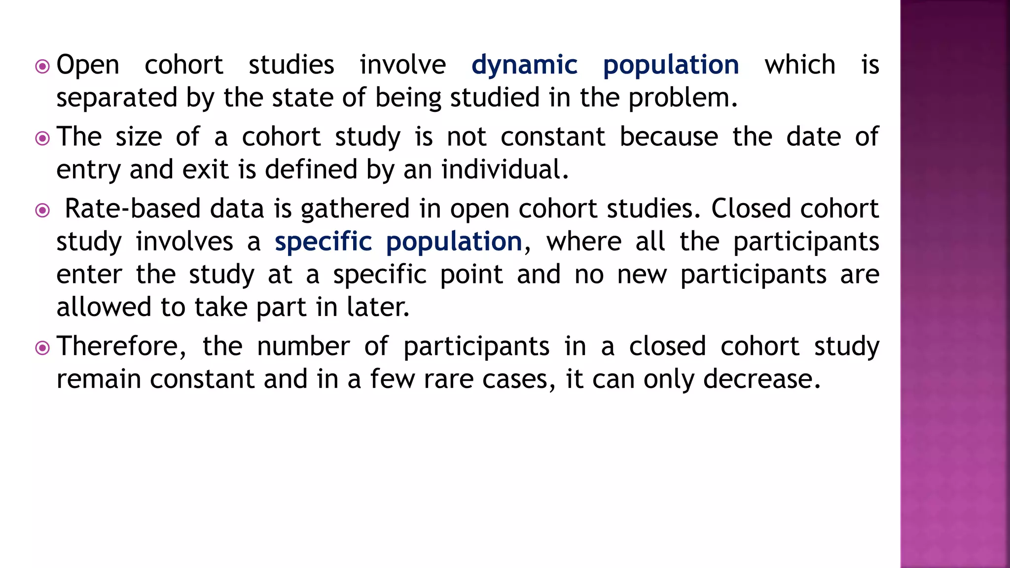  Open cohort studies involve dynamic population which is
separated by the state of being studied in the problem.
 The size of a cohort study is not constant because the date of
entry and exit is defined by an individual.
 Rate-based data is gathered in open cohort studies. Closed cohort
study involves a specific population, where all the participants
enter the study at a specific point and no new participants are
allowed to take part in later.
 Therefore, the number of participants in a closed cohort study
remain constant and in a few rare cases, it can only decrease.
 