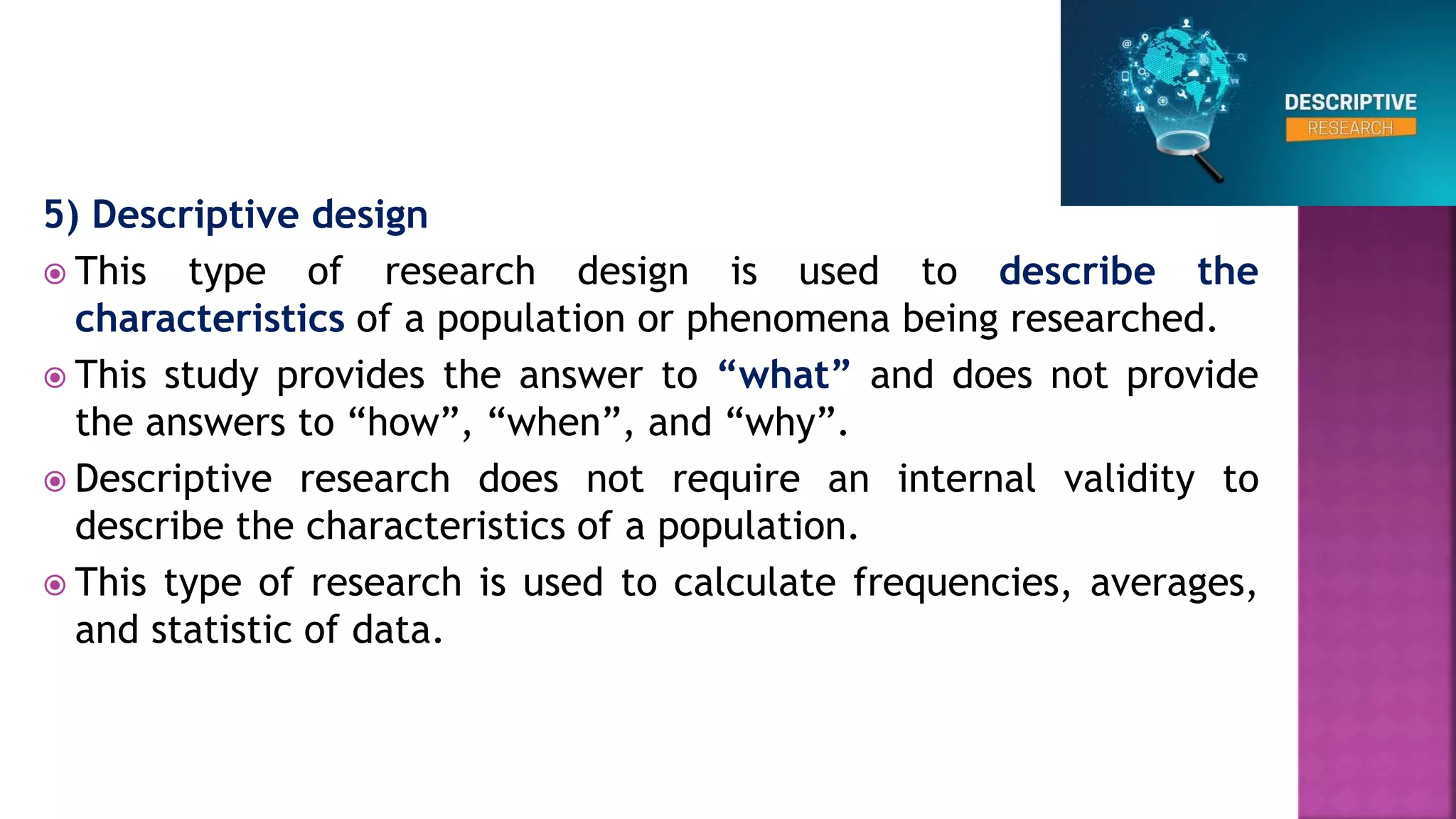 5) Descriptive design
 This type of research design is used to describe the
characteristics of a population or phenomena being researched.
 This study provides the answer to “what” and does not provide
the answers to “how”, “when”, and “why”.
 Descriptive research does not require an internal validity to
describe the characteristics of a population.
 This type of research is used to calculate frequencies, averages,
and statistic of data.
 