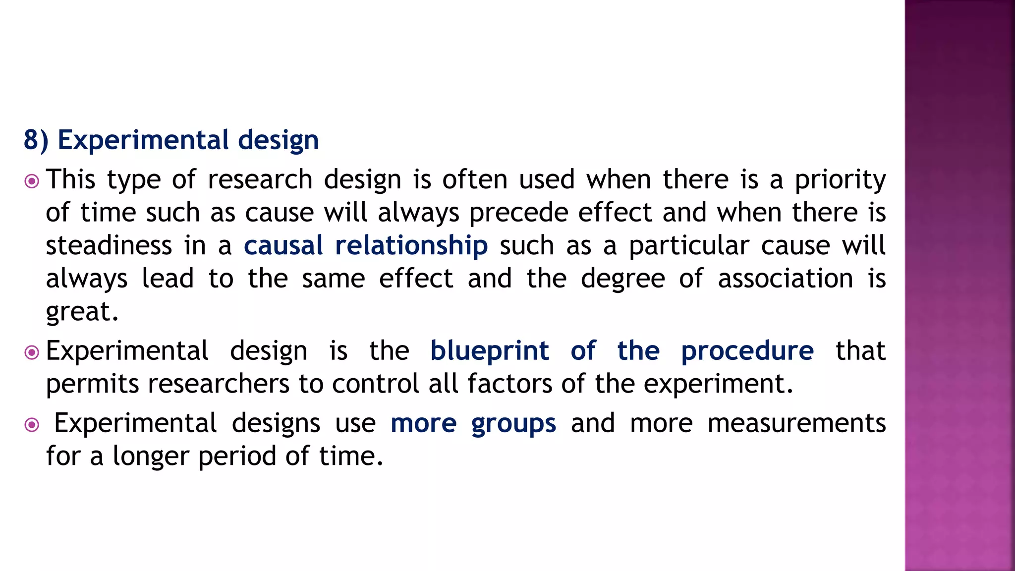 8) Experimental design
 This type of research design is often used when there is a priority
of time such as cause will always precede effect and when there is
steadiness in a causal relationship such as a particular cause will
always lead to the same effect and the degree of association is
great.
 Experimental design is the blueprint of the procedure that
permits researchers to control all factors of the experiment.
 Experimental designs use more groups and more measurements
for a longer period of time.
 
