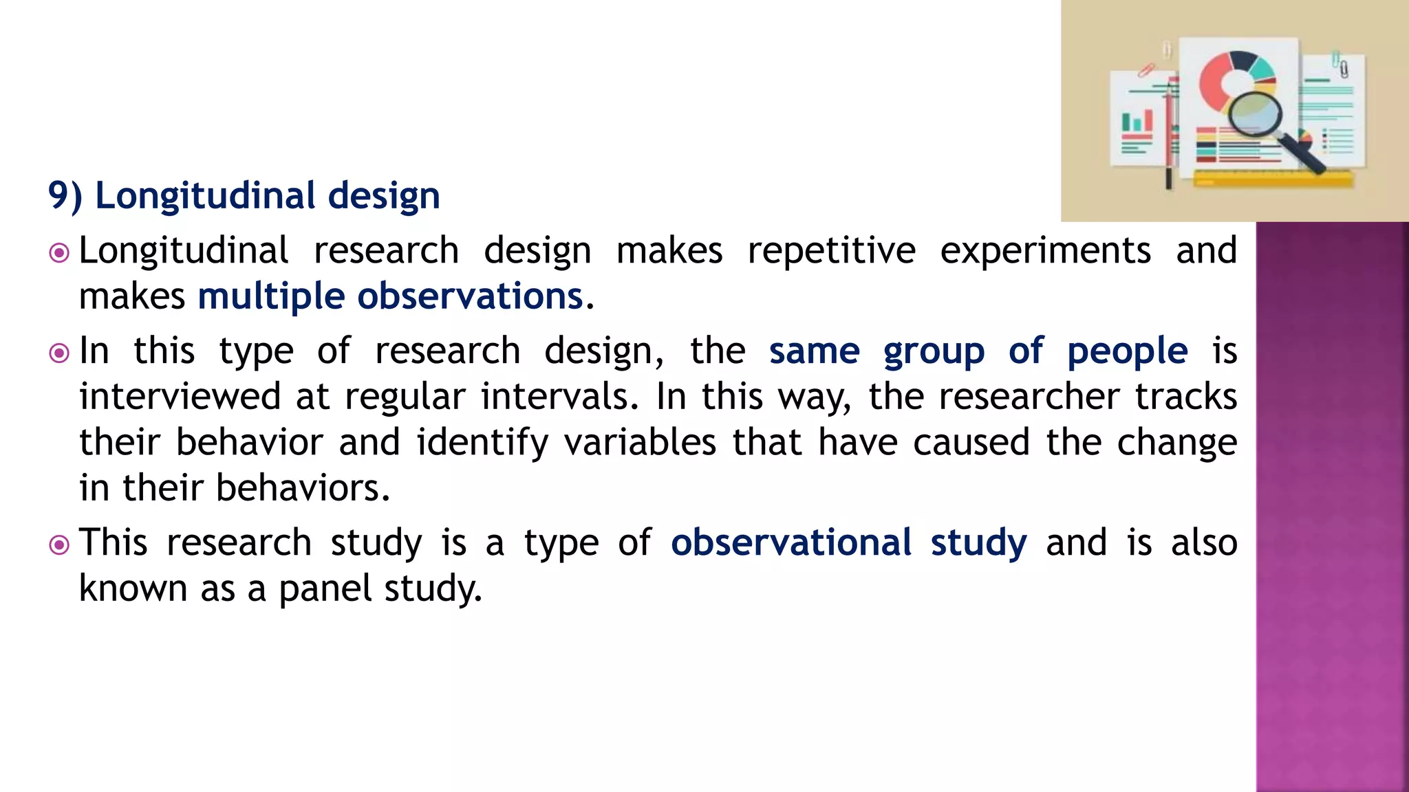 9) Longitudinal design
 Longitudinal research design makes repetitive experiments and
makes multiple observations.
 In this type of research design, the same group of people is
interviewed at regular intervals. In this way, the researcher tracks
their behavior and identify variables that have caused the change
in their behaviors.
 This research study is a type of observational study and is also
known as a panel study.
 