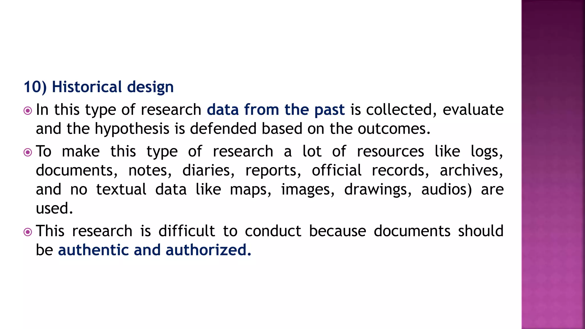 10) Historical design
 In this type of research data from the past is collected, evaluate
and the hypothesis is defended based on the outcomes.
 To make this type of research a lot of resources like logs,
documents, notes, diaries, reports, official records, archives,
and no textual data like maps, images, drawings, audios) are
used.
 This research is difficult to conduct because documents should
be authentic and authorized.
 